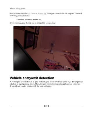 A Smart Parking System
[ 51 ]
Save it into a file called picamera_still.py. Now you can run this file on your Terminal
by typing this command:
$ python picamera_still.py
If you succeed, you should see an image file, image.jpg:
Vehicle entry/exit detection
A parking lot usually has an in-gate and out-gate. When a vehicle comes in, a driver presses
a button to a get parking ticket. Then, the gate opens. Some parking places use a card as
driver identity. After it is tapped, the gate will open.
 