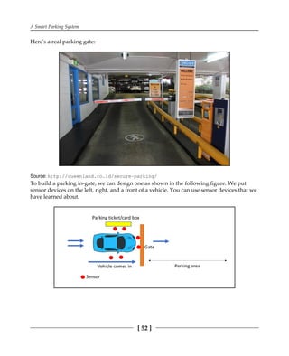 A Smart Parking System
[ 52 ]
Here's a real parking gate:
Source: http:/​/​queenland.​co.​id/​secure-​parking/​
To build a parking in-gate, we can design one as shown in the following figure. We put
sensor devices on the left, right, and a front of a vehicle. You can use sensor devices that we
have learned about.
 