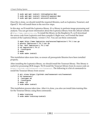A Smart Parking System
[ 55 ]
$ sudo apt-get install liblog4cplus-dev
$ sudo apt-get install libcurl4-openssl-dev
$ sudo apt-get install autoconf-archive
Once this is done, we should install the required libraries, such as Leptonica, Tesseract, and
OpenCV. We will install them in the next few steps.
In this step, we'll install the Leptonica library. It's a library to perform image processing and
analysis. You can get more information about the Leptonica library from the official website
at http://www.leptonica.org. To install the library on the Raspberry Pi, we'll download
the source code from Leptonica and then compile it. Right now, we'll install the latest
version of the Leptonica library, version 1.74.1. You can use these commands:
$ wget http://www.leptonica.org/source/leptonica-1.74.1.tar.gz
$ gunzip leptonica-1.74.1.tar.gz
$ tar -xvf leptonica-1.74.1.tar
$ cd leptonica-1.74.1/
$ ./configure
$ make
$ sudo make install
This installation takes more time, so ensure all prerequisite libraries have been installed
properly.
After installing the Leptonica library, we should install the Tesseract library. This library is
useful for processing OCR images. We'll install the Tesseract library from its source code on
https://github.com/tesseract-ocr/tesseract. The following is a list of commands to
install the Tesseract library from source:
$ git clone https://github.com/tesseract-ocr/tesseract
$ cd tesseract/
$ ./autogen.sh
$ ./configure
$ make -j2
$ sudo make install
This installation process takes time. After it is done, you also can install data training files
for the Tesseract library using these commands:
$ make training
$ sudo make training-install
 