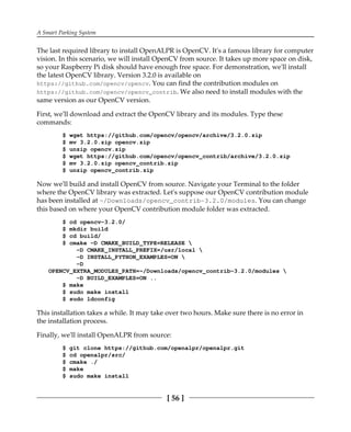 A Smart Parking System
[ 56 ]
The last required library to install OpenALPR is OpenCV. It's a famous library for computer
vision. In this scenario, we will install OpenCV from source. It takes up more space on disk,
so your Raspberry Pi disk should have enough free space. For demonstration, we'll install
the latest OpenCV library. Version 3.2.0 is available on
https://github.com/opencv/opencv. You can find the contribution modules on
https://github.com/opencv/opencv_contrib. We also need to install modules with the
same version as our OpenCV version.
First, we'll download and extract the OpenCV library and its modules. Type these
commands:
$ wget https://github.com/opencv/opencv/archive/3.2.0.zip
$ mv 3.2.0.zip opencv.zip
$ unzip opencv.zip
$ wget https://github.com/opencv/opencv_contrib/archive/3.2.0.zip
$ mv 3.2.0.zip opencv_contrib.zip
$ unzip opencv_contrib.zip
Now we'll build and install OpenCV from source. Navigate your Terminal to the folder
where the OpenCV library was extracted. Let's suppose our OpenCV contribution module
has been installed at ~/Downloads/opencv_contrib-3.2.0/modules. You can change
this based on where your OpenCV contribution module folder was extracted.
$ cd opencv-3.2.0/
$ mkdir build
$ cd build/
$ cmake -D CMAKE_BUILD_TYPE=RELEASE 
-D CMAKE_INSTALL_PREFIX=/usr/local 
-D INSTALL_PYTHON_EXAMPLES=ON 
-D
OPENCV_EXTRA_MODULES_PATH=~/Downloads/opencv_contrib-3.2.0/modules 
-D BUILD_EXAMPLES=ON ..
$ make
$ sudo make install
$ sudo ldconfig
This installation takes a while. It may take over two hours. Make sure there is no error in
the installation process.
Finally, we'll install OpenALPR from source:
$ git clone https://github.com/openalpr/openalpr.git
$ cd openalpr/src/
$ cmake ./
$ make
$ sudo make install
 