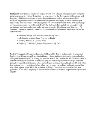 Pradeeka Seneviratne is a software engineer with over 10 years of experience in computer
programming and systems designing. He is an expert in the development of Arduino and
Raspberry Pi-based embedded systems. Pradeeka is currently a full-time embedded
software engineer who works with embedded systems and highly scalable technologies.
Previously, he worked as a software engineer for several IT infrastructures and technology
servicing companies. He collaborated with the Outernet (Free data from space, forever)
project as a hardware volunteer and a software tester for Lighthouse, and Raspberry Pi-
based DIY Outernet receivers based on Ku band satellite frequencies. He is also the author
of four books:
Internet of Things with Arduino Blueprints, by Packt
IoT: Building Arduino-based Projects, by Packt
Building Arduino PLCs, by Apress
Raspberry Pi 3 Projects for Java Programmers, by Packt
Vasilis Tzivaras is a Computer Engineer holding a BSc degree in Computer Science and
Engineering, University of Ioannina in Greece. His thesis is about the autonomous landing
of a quadcopter using IBVS. During his studies, he was the chair of the IEEE Student Branch
of the University of Ioannina. With his colleagues, he has organized workshops and lead
projects relevant to robotics and other technologies. Using Arduino, Raspberry Pi, and other
low cost and energy solutions he has taken part in many hackathons and contests and has
also taken a good place. He is the writer of Building a Quadcopter with Arduino that was
published in 2015 and Raspberry Pi Zero W Wireless Projects that will be published by the end
of 2017.
 
