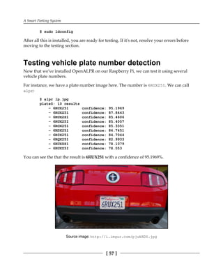 A Smart Parking System
[ 57 ]
$ sudo ldconfig
After all this is installed, you are ready for testing. If it's not, resolve your errors before
moving to the testing section.
Testing vehicle plate number detection
Now that we've installed OpenALPR on our Raspberry Pi, we can test it using several
vehicle plate numbers.
For instance, we have a plate number image here. The number is 6RUX251. We can call
alpr:
$ alpr lp.jpg
plate0: 10 results
- 6RUX251 confidence: 95.1969
- 6RUXZ51 confidence: 87.8443
- 6RUX2S1 confidence: 85.4606
- 6RUX25I confidence: 85.4057
- 6ROX251 confidence: 85.3351
- 6RDX251 confidence: 84.7451
- 6R0X251 confidence: 84.7044
- 6RQX251 confidence: 82.9933
- 6RUXZS1 confidence: 78.1079
- 6RUXZ5I confidence: 78.053
You can see the that the result is 6RUX251 with a confidence of 95.1969%.
Source image: http://i.imgur.com/pjukRD0.jpg
 