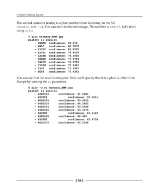 A Smart Parking System
[ 58 ]
The second demo for testing is a plate number from Germany, in the file
Germany_BMW.jpg. You can see it in the next image. The number is BXG505. Let's test it
using aplr:
$ alpr Germany_BMW.jpg
plate0: 10 results
- 3XG5C confidence: 90.076
- XG5C confidence: 82.3237
- SXG5C confidence: 80.8762
- BXG5C confidence: 79.8428
- 3XG5E confidence: 78.3885
- 3XGSC confidence: 77.9704
- 3X65C confidence: 76.9785
- 3XG5G confidence: 72.5481
- 3XG5 confidence: 71.3987
- XG5E confidence: 70.6362
You can see that the result is not good. Now we'll specify that it is a plate number from
Europe by passing the eu parameter.
$ alpr -c eu Germany_BMW.jpg
plate0: 10 results
- B0XG505 confidence: 91.6681
- BXG505 confidence: 90.5201
- BOXG505 confidence: 89.6625
- B0XG5O5 confidence: 84.2605
- B0XG5D5 confidence: 83.6188
- B0XG5Q5 confidence: 83.1674
- BXG5O5 confidence: 83.1125
- B0XG5G5 confidence: 82.485
- BXG5D5 confidence: 82.4708
- BOXG5O5 confidence: 82.2548
 