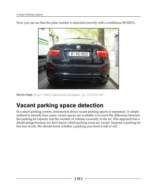 A Smart Parking System
[ 59 ]
Now you can see that the plate number is detected correctly with a confidence 90.5201%.
Source image: http:/​/​vehicleplatex6.​blogspot.​co.​id/​2012/​06/​
Vacant parking space detection
In a smart parking system, information about vacant parking spaces is important. A simple
method to identify how many vacant spaces are available is to count the difference between
the parking lot capacity and the number of vehicles currently in the lot. This approach has a
disadvantage because we don't know which parking areas are vacant. Suppose a parking lot
has four levels. We should know whether a parking area level is full or not.
 