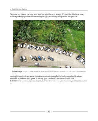 A Smart Parking System
[ 60 ]
Suppose we have a parking area as shown in the next image. We can identify how many
vacant parking spaces there are using image processing and pattern recognition.
Source image: https:/​/​www.​hotels.​com/​ho557827/​jakarta-​madrix-​jakarta-​indonesia/​
A simple way to detect vacant parking spaces is to apply the background subtraction
method. If you use the OpenCV library, you can learn this method with this
tutorial: http://docs.opencv.org/3.2.0/d1/dc5/tutorial_background_subtraction.htm
l.
 
