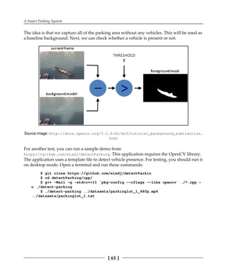 A Smart Parking System
[ 61 ]
The idea is that we capture all of the parking area without any vehicles. This will be used as
a baseline background. Next, we can check whether a vehicle is present or not.
Source image: http:/​/​docs.​opencv.​org/​3.​2.​0/​d1/​dc5/​tutorial_​background_​subtraction.
html
For another test, you can run a sample demo from
https://github.com/eladj/detectParking. This application requires the OpenCV library.
The application uses a template file to detect vehicle presence. For testing, you should run it
on desktop mode. Open a terminal and run these commands:
$ git clone https://github.com/eladj/detectParkin
$ cd detectParking/cpp/
$ g++ -Wall -g -std=c++11 `pkg-config --cflags --libs opencv` ./*.cpp -
o ./detect-parking
$ ./detect-parking ../datasets/parkinglot_1_480p.mp4
../datasets/parkinglot_1.txt
 