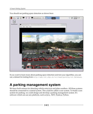 A Smart Parking System
[ 62 ]
You should see parking space detection as shown here:
If you want to learn more about parking space detection and test your algorithm, you can
use a dataset for testing from http://web.inf.ufpr.br/vri/news/parking-lot-database.
A parking management system
We have built sensors for detecting vehicle entry/exit and plate numbers. All those systems
should be connected to a central system. This could be called a core system. To build a core
system for parking, we could design and develop a parking management system. It's
software which can use any platform, such as Java, .NET, Node.js, Python.
 