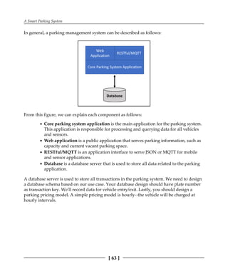 A Smart Parking System
[ 63 ]
In general, a parking management system can be described as follows:
From this figure, we can explain each component as follows:
Core parking system application is the main application for the parking system.
This application is responsible for processing and querying data for all vehicles
and sensors.
Web application is a public application that serves parking information, such as
capacity and current vacant parking space.
RESTful/MQTT is an application interface to serve JSON or MQTT for mobile
and sensor applications.
Database is a database server that is used to store all data related to the parking
application.
A database server is used to store all transactions in the parking system. We need to design
a database schema based on our use case. Your database design should have plate number
as transaction key. We'll record data for vehicle entry/exit. Lastly, you should design a
parking pricing model. A simple pricing model is hourly--the vehicle will be charged at
hourly intervals.
 