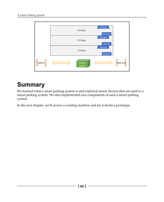 A Smart Parking System
[ 66 ]
Summary
We learned what a smart parking system is and explored sensor devices that are used in a
smart parking system. We also implemented core components of such a smart parking
system.
In the next chapter, we'll review a vending machine and try to build a prototype.
 