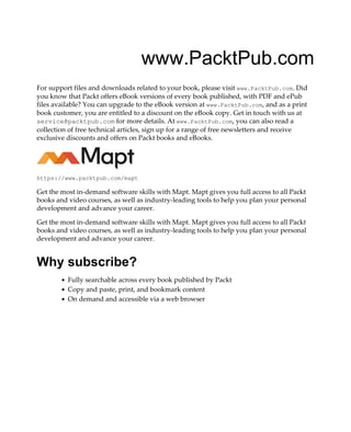 www.PacktPub.com
For support files and downloads related to your book, please visit www.PacktPub.com. Did
you know that Packt offers eBook versions of every book published, with PDF and ePub
files available? You can upgrade to the eBook version at www.PacktPub.com, and as a print
book customer, you are entitled to a discount on the eBook copy. Get in touch with us at
service@packtpub.com for more details. At www.PacktPub.com, you can also read a
collection of free technical articles, sign up for a range of free newsletters and receive
exclusive discounts and offers on Packt books and eBooks.
https://www.packtpub.com/mapt
Get the most in-demand software skills with Mapt. Mapt gives you full access to all Packt
books and video courses, as well as industry-leading tools to help you plan your personal
development and advance your career.
Get the most in-demand software skills with Mapt. Mapt gives you full access to all Packt
books and video courses, as well as industry-leading tools to help you plan your personal
development and advance your career.
Why subscribe?
Fully searchable across every book published by Packt
Copy and paste, print, and bookmark content
On demand and accessible via a web browser
 
