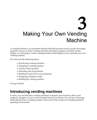 3Making Your Own Vending
Machine
A vending machine is an automated machine that sells products such as snacks, beverages,
cigarettes, and so on. Some vending machines sell tickets, puppets, and shirts. In this
chapter, we will explore various vending machine technologies so you can build your own
vending machine.
We will cover the following topics:
Introducing vending machines
Designing a vending machine
Central control machine
Detecting coins for payments
Building UI and UX for user interaction
Designing a database model
Building the vending machine
Let's get started!
Introducing vending machines
In cities, you can find many vending machines at airports, bus terminals, offices, and
campuses. Imagine you are at a bus terminal and you are thirsty. You can buy a beverage
bottle directly from a vending machine. This is one of the scenarios of vending machines'
operating environment.
 