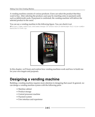 Making Your Own Vending Machine
[ 68 ]
A vending machine consists of various products. Users can select the product that they
want to buy. After selecting the product, users pay by inserting coins or payment cards
such as debit/credit cards. If payment is confirmed, the vending machine will deliver the
selected product to the users.
You can see a vending machine in the following figure. You can check it out
at https://www.samsclub.com/sams/seaga-16-snack-and-14-beverage-full-size-combo-
machine/117240.ip:
In this chapter, we'll learn and explore how vending machines work and how to build one
for your own targets and purposes.
Designing a vending machine
Building a vending machine requires more attention to designing that usual. In general, we
can design a vending machine system with the following parts:
Machine cabinet
Product storage
Central processor machine
Payment system
User interface and experience
 