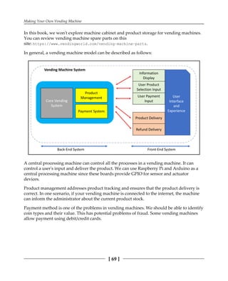 Making Your Own Vending Machine
[ 69 ]
In this book, we won't explore machine cabinet and product storage for vending machines.
You can review vending machine spare parts on this
site: https://www.vendingworld.com/vending-machine-parts.
In general, a vending machine model can be described as follows:
A central processing machine can control all the processes in a vending machine. It can
control a user's input and deliver the product. We can use Raspberry Pi and Arduino as a
central processing machine since these boards provide GPIO for sensor and actuator
devices.
Product management addresses product tracking and ensures that the product delivery is
correct. In one scenario, if your vending machine is connected to the internet, the machine
can inform the administrator about the current product stock.
Payment method is one of the problems in vending machines. We should be able to identify
coin types and their value. This has potential problems of fraud. Some vending machines
allow payment using debit/credit cards.
 