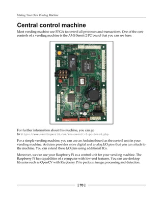 Making Your Own Vending Machine
[ 70 ]
Central control machine
Most vending machine use FPGA to control all processes and transactions. One of the core
controls of a vending machine is the AMS Sensit 2 PC board that you can see here:
For further information about this machine, you can go
to https://www.vendingworld.com/ams-sensit-2-pc-board.php.
For a simple vending machine, you can use an Arduino board as the control unit in your
vending machine. Arduino provides more digital and analog I/O pins that you can attach to
the machine. You can extend these I/O pins using additional ICs.
Moreover, we can use your Raspberry Pi as a control unit for your vending machine. The
Raspberry Pi has capabilities of a computer with low-end features. You can use desktop
libraries such as OpenCV with Raspberry Pi to perform image processing and detection.
 
