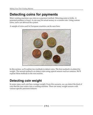 Making Your Own Vending Machine
[ 71 ]
Detecting coins for payments
Most vending machines use coins as a payment method. Detecting coins is tricky. A
potential problem is fraud. A coin may be actual money or a custom coin. Using custom
coins, users can defraud the system.
A sample of coins used in European countries can be seen here:
In this section, we'll explore two methods to detect coins. The first method is to detect by
weight. The second method is to detect coins using optical sensors such as cameras. We'll
explore these methods in the next section.
Detecting coin weight
In some cases, each coin has a unique weight. From this scenario, we can detect the kind of
coin that the user enters into a vending machine. There are many weight sensors with
various specific precision features.
 