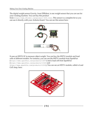 Making Your Own Vending Machine
[ 72 ]
The digital weight sensor Gravity, from DFRobot, is one weight sensor that you can use for
your vending machine. You can buy this product
from https://www.dfrobot.com/product-1031.html. This sensor is a complete kit so you
can use it directly with your Arduino board. You can see this sensor here:
It uses an HX711 IC to measure object weight. You can buy the HX711 module and load
cells of different models. For instance, you can use the HX711 module from SparkFun
(https://www.sparkfun.com/products/13879) and a load cell from SparkFun
(https://www.sparkfun.com/products/13329 and
https://www.sparkfun.com/products/13332). You can see an HX711 module, called a Load
Cell Amp, here:
 