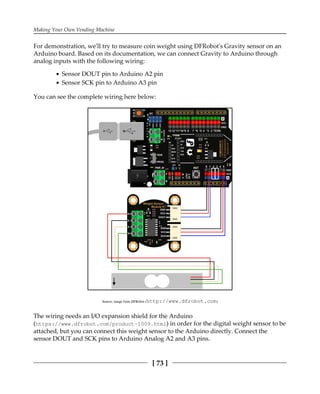 Making Your Own Vending Machine
[ 73 ]
For demonstration, we'll try to measure coin weight using DFRobot's Gravity sensor on an
Arduino board. Based on its documentation, we can connect Gravity to Arduino through
analog inputs with the following wiring:
Sensor DOUT pin to Arduino A2 pin
Sensor SCK pin to Arduino A3 pin
You can see the complete wiring here below:
Source: image from DFRobot (http:/​/​www.​dfrobot.​com)
The wiring needs an I/O expansion shield for the Arduino
(https://www.dfrobot.com/product-1009.html) in order for the digital weight sensor to be
attached, but you can connect this weight sensor to the Arduino directly. Connect the
sensor DOUT and SCK pins to Arduino Analog A2 and A3 pins.
 