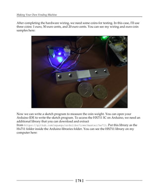 Making Your Own Vending Machine
[ 74 ]
After completing the hardware wiring, we need some coins for testing. In this case, I'll use
three coins: 1 euro, 50 euro cents, and 20 euro cents. You can see my wiring and euro coin
samples here:
Now we can write a sketch program to measure the coin weight. You can open your
Arduino IDE to write the sketch program. To access the HX711 IC on Arduino, we need an
additional library that you can download and extract
from https://github.com/aguegu/ardulibs/tree/master/hx711. Put this library as the
Hx711 folder inside the Arduino libraries folder. You can see the HX711 library on my
computer here:
 