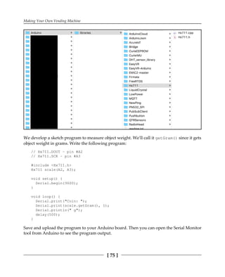 Making Your Own Vending Machine
[ 75 ]
We develop a sketch program to measure object weight. We'll call it getGram() since it gets
object weight in grams. Write the following program:
// Hx711.DOUT - pin #A2
// Hx711.SCK - pin #A3
#include <Hx711.h>
Hx711 scale(A2, A3);
void setup() {
Serial.begin(9600);
}
void loop() {
Serial.print("Coin: ");
Serial.print(scale.getGram(), 1);
Serial.println(" g");
delay(500);
}
Save and upload the program to your Arduino board. Then you can open the Serial Monitor
tool from Arduino to see the program output.
 