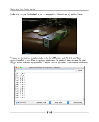 Making Your Own Vending Machine
[ 76 ]
Make sure you put the load cell in the correct position. You can see my load cell here:
You can see the current object's weight in the Serial Monitor tool. At first, you'll see
approximately 0 grams. Then, try putting a coin onto the load cell. You can note the total
weight before and after measurement. You can also can perform a calibration on the sensor.
 