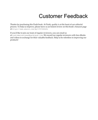 Customer Feedback
Thanks for purchasing this Packt book. At Packt, quality is at the heart of our editorial
process. To help us improve, please leave us an honest review on this book's Amazon page
at https://www.amazon.com/dp/1787286428.
If you'd like to join our team of regular reviewers, you can email us
at customerreviews@packtpub.com. We award our regular reviewers with free eBooks
and videos in exchange for their valuable feedback. Help us be relentless in improving our
products!
 