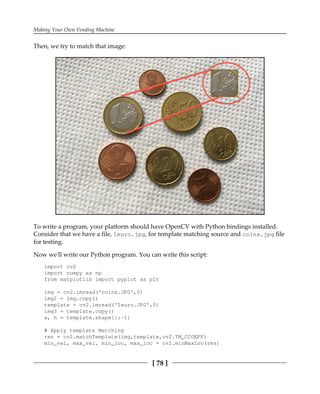 Making Your Own Vending Machine
[ 78 ]
Then, we try to match that image:
To write a program, your platform should have OpenCV with Python bindings installed.
Consider that we have a file, 1euro.jpg, for template matching source and coins.jpg file
for testing.
Now we'll write our Python program. You can write this script:
import cv2
import numpy as np
from matplotlib import pyplot as plt
img = cv2.imread('coins.JPG',0)
img2 = img.copy()
template = cv2.imread('1euro.JPG',0)
img3 = template.copy()
w, h = template.shape[::-1]
# Apply template Matching
res = cv2.matchTemplate(img,template,cv2.TM_CCOEFF)
min_val, max_val, min_loc, max_loc = cv2.minMaxLoc(res)
 