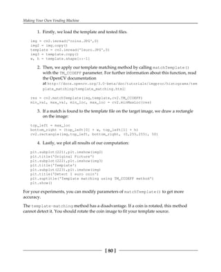 Making Your Own Vending Machine
[ 80 ]
Firstly, we load the template and tested files.1.
img = cv2.imread('coins.JPG',0)
img2 = img.copy()
template = cv2.imread('1euro.JPG',0)
img3 = template.copy()
w, h = template.shape[::-1]
Then, we apply our template matching method by calling matchTemplate()2.
with the TM_CCOEFF parameter. For further information about this function, read
the OpenCV documentation
at http://docs.opencv.org/3.0-beta/doc/tutorials/imgproc/histograms/tem
plate_matching/template_matching.html:
res = cv2.matchTemplate(img,template,cv2.TM_CCOEFF)
min_val, max_val, min_loc, max_loc = cv2.minMaxLoc(res)
If a match is found to the template file on the target image, we draw a rectangle3.
on the image:
top_left = max_loc
bottom_right = (top_left[0] + w, top_left[1] + h)
cv2.rectangle(img,top_left, bottom_right, (0,255,255), 50)
Lastly, we plot all results of our computation:4.
plt.subplot(221),plt.imshow(img2)
plt.title('Original Picture')
plt.subplot(222),plt.imshow(img3)
plt.title('Template')
plt.subplot(223),plt.imshow(img)
plt.title('Detect 1 euro coin')
plt.suptitle('Template matching using TM_CCOEFF method')
plt.show()
For your experiments, you can modify parameters of matchTemplate() to get more
accuracy.
The template-matching method has a disadvantage. If a coin is rotated, this method
cannot detect it. You should rotate the coin image to fit your template source.
 