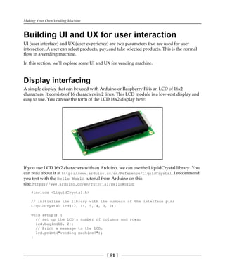 Making Your Own Vending Machine
[ 81 ]
Building UI and UX for user interaction
UI (user interface) and UX (user experience) are two parameters that are used for user
interaction. A user can select products, pay, and take selected products. This is the normal
flow in a vending machine.
In this section, we'll explore some UI and UX for vending machine.
Display interfacing
A simple display that can be used with Arduino or Raspberry Pi is an LCD of 16x2
characters. It consists of 16 characters in 2 lines. This LCD module is a low-cost display and
easy to use. You can see the form of the LCD 16x2 display here:
If you use LCD 16x2 characters with an Arduino, we can use the LiquidCrystal library. You
can read about it at https://www.arduino.cc/en/Reference/LiquidCrystal. I recommend
you test with the Hello World tutorial from Arduino on this
site: https://www.arduino.cc/en/Tutorial/HelloWorld:
#include <LiquidCrystal.h>
// initialize the library with the numbers of the interface pins
LiquidCrystal lcd(12, 11, 5, 4, 3, 2);
void setup() {
// set up the LCD's number of columns and rows:
lcd.begin(16, 2);
// Print a message to the LCD.
lcd.print("vending machine!");
}
 