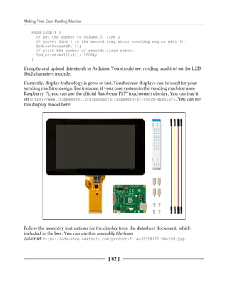 Making Your Own Vending Machine
[ 82 ]
void loop() {
// set the cursor to column 0, line 1
// (note: line 1 is the second row, since counting begins with 0):
lcd.setCursor(0, 1);
// print the number of seconds since reset:
lcd.print(millis() / 1000);
}
Compile and upload this sketch to Arduino. You should see vending machine! on the LCD
16x2 characters module.
Currently, display technology is grow in fast. Touchscreen displays can be used for your
vending machine design. For instance, if your core system in the vending machine uses
Raspberry Pi, you can use the official Raspberry Pi 7" touchscreen display. You can buy it
on https://www.raspberrypi.org/products/raspberry-pi-touch-display/. You can see
this display model here:
Follow the assembly instructions for the display from the datasheet document, which
included in the box. You can use this assembly file from
Adafruit: https://cdn-shop.adafruit.com/product-files/2718/2718build.jpg.
 