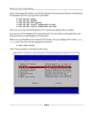 Making Your Own Vending Machine
[ 83 ]
After constructing the display, you should upgrade and install some libraries on Raspberry
Pi's Raspbian OS. You can type these commands:
$ sudo apt-get update
$ sudo apt-get upgrade
$ sudo apt-get dist-upgrade
$ sudo apt-get install raspberrypi-ui-mods
$ sudo apt-get install raspberrypi-net-mods
Now you can work with the Raspberry Pi 7" touchscreen display like on a tablet.
You can use a UI on Raspberry Pi using a browser. You can create a web application and
then that browser inside Raspberry Pi will call it.
Make sure your Raspberry Pi is started in GUI mode. You can configure this via the raspi-
config tool. You can call it by typing this command:
$ sudo raspi-config
After it has executed, you should see this menu:
 