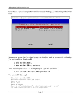Making Your Own Vending Machine
[ 84 ]
Select 3 Boot Options so you have options to select Desktop/CLI for starting on Raspbian
boot:
Let's assume we use the Chromium browser on Raspbian Jessie to run our web application.
You can install it on Raspberry Pi:
$ sudo apt-get update
$ sudo apt-get upgrade
$ sudo apt-get install unclutter
Then, we configure autostart on Raspberry Pi. Type this command:
$ nano ~/.config/lxsession/LXDE-pi/autostart
You can modify this script:
@lxpanel --profile LXDE-pi
@pcmanfm --desktop --profile LXDE-pi
@xset s off
@xset -dpms
@xset s noblank
@sed -i 's/"exited_cleanly": false/"exited_cleanly": true/'
~/.config/chromium-browser Default/Preferences
 