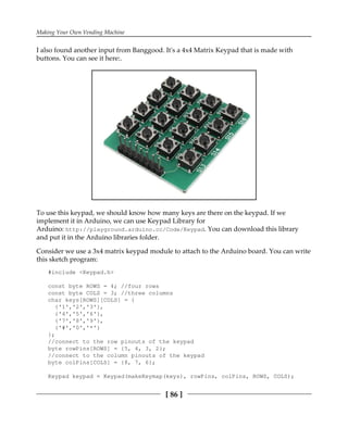 Making Your Own Vending Machine
[ 86 ]
I also found another input from Banggood. It's a 4x4 Matrix Keypad that is made with
buttons. You can see it here:.
To use this keypad, we should know how many keys are there on the keypad. If we
implement it in Arduino, we can use Keypad Library for
Arduino: http://playground.arduino.cc/Code/Keypad. You can download this library
and put it in the Arduino libraries folder.
Consider we use a 3x4 matrix keypad module to attach to the Arduino board. You can write
this sketch program:
#include <Keypad.h>
const byte ROWS = 4; //four rows
const byte COLS = 3; //three columns
char keys[ROWS][COLS] = {
{'1','2','3'},
{'4','5','6'},
{'7','8','9'},
{'#','0','*'}
};
//connect to the row pinouts of the keypad
byte rowPins[ROWS] = {5, 4, 3, 2};
//connect to the column pinouts of the keypad
byte colPins[COLS] = {8, 7, 6};
Keypad keypad = Keypad(makeKeymap(keys), rowPins, colPins, ROWS, COLS);
 