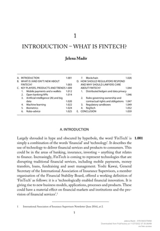1
1
INTRODUCTION – WHAT IS FINTECH?
Jelena Madir
1 International Association of Insurance Supervisors Newsletter (June 2016), at 2.
A. INTRODUCTION 1.001
B. WHAT IS (AND ISN’T) NEW ABOUT
FINTECH?1.003
C. KEY PLAYERS, PRODUCTS AND TRENDS1.009
1. Mobile payments and e-wallets 1.012
2. Open banking/APIs 1.014
3. Artificial intelligence (AI) and big
data1.020
4. Machine learning 1.022
5. Biometrics 1.024
6. Robo-advice 1.025
7. Blockchain 1.026
D. HOW SHOULD REGULATORS RESPOND
AND WHY SHOULD LAWYERS CARE
ABOUT FINTECH? 1.044
1. Distributed ledgers and data privacy
1.046
2. Rules governing ownership and
contractual rights and obligations 1.047
3. Regulatory sandboxes 1.049
4. RegTech 1.052
E. CONCLUSION 1.059
A. INTRODUCTION
Largely shrouded in hype and obscured by hyperbole, the word ‘FinTech’ is
simply a combination of the words ‘financial’ and ‘technology’. It describes the
use of technology to deliver financial services and products to consumers. This
could be in the areas of banking, insurance, investing – anything that relates
to finance. Increasingly, FinTech is coming to represent technologies that are
disrupting traditional financial services, including mobile payments, money
transfers, loans, fundraising and asset management. Yoshi Kawai, General
Secretary of the International Association of Insurance Supervisors, a member
organisation of the Financial Stability Board, offered a working definition of
‘FinTech’ as follows: it is a ‘technologically enabled financial innovation. It is
giving rise to new business models, applications, processes and products. These
could have a material effect on financial markets and institutions and the pro-
vision of financial services’.1
1.001
Jelena Madir - 9781800375956
Downloaded from PubFactory at 11/27/2022 07:30:56AM
via free access
 