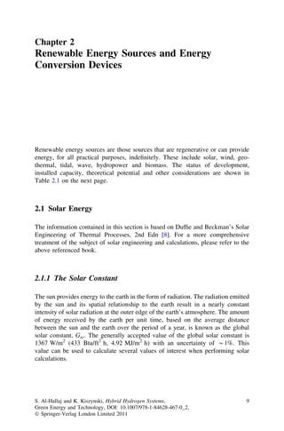 Chapter 2

Renewable Energy Sources and Energy
Conversion Devices

Renewable energy sources are those sources that are regenerative or can provide
energy, for all practical purposes, indeﬁnitely. These include solar, wind, geothermal, tidal, wave, hydropower and biomass. The status of development,
installed capacity, theoretical potential and other considerations are shown in
Table 2.1 on the next page.

2.1 Solar Energy
The information contained in this section is based on Dufﬁe and Beckman’s Solar
Engineering of Thermal Processes, 2nd Edn [8]. For a more comprehensive
treatment of the subject of solar engineering and calculations, please refer to the
above referenced book.

2.1.1 The Solar Constant
The sun provides energy to the earth in the form of radiation. The radiation emitted
by the sun and its spatial relationship to the earth result in a nearly constant
intensity of solar radiation at the outer edge of the earth’s atmosphere. The amount
of energy received by the earth per unit time, based on the average distance
between the sun and the earth over the period of a year, is known as the global
solar constant, Gsc. The generally accepted value of the global solar constant is
1367 W/m2 (433 Btu/ft2 h, 4.92 MJ/m2 h) with an uncertainty of *1%. This
value can be used to calculate several values of interest when performing solar
calculations.

S. Al-Hallaj and K. Kiszynski, Hybrid Hydrogen Systems,
Green Energy and Technology, DOI: 10.1007/978-1-84628-467-0_2,
Ó Springer-Verlag London Limited 2011

9

 