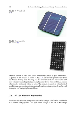 18

2 Renewable Energy Sources and Energy Conversion Devices

Fig. 2.2 A PV single cell
[11]

Fig. 2.3 Mono-crystalline
PV module [12]

Modules consist of solar cells sealed between two pieces of glass and framed.
A picture of PV module is shown in Fig. 2.3. The module protects cells from
mechanical damage from handling and the environmental and provides the end
user with a robust package that can easily be connected to other modules. A system
of connected modules is called an array. The array, in conjunction with electrical
conditioning equipment constitutes a complete photovoltaic system. It can be used
to meet a user’s electrical demand load.

2.2.1 PV Cell Electrical Performance
Solar cells are characterized by their open-circuit voltage, short-circuit current and
I–V (current–voltage) curve. The open-circuit voltage of the cell is the voltage

 