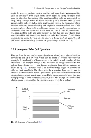 20

2 Renewable Energy Sources and Energy Conversion Devices

available: mono-crystalline, multi-crystalline and amorphous. Mono-crystalline
cells are constructed from single crystal silicon ingots by slicing the ingots as is
done in microchip fabrication, while multi-crystalline cells are constructed by
evaporating coatings onto a substrate. Because grain boundaries exist between
crystals in the multi-crystalline cells, electrons can cross at the boundaries which
increase losses and reduce efﬁciency with respect to mono-crystalline cells. Cells
using amorphous silicon (a-Si) are of interest because they can be manufactured on
continuous lines and require less silicon than the other PV cell types described.
The main problem with a-Si cells currently is that they are less efﬁcient than
multi-crystalline and mono-crystalline silicon cells. But, because of their lower
manufacturing costs, they are able to achieve a lower cost/watt-peak. Typical
efﬁciencies of commercially available PV panels range from 10 to 17%.

2.2.3 Inorganic Solar Cell Operation
Photons from the sun can be captured and used directly to produce electricity
through the use of a PV cell, which can be made of several semiconductor
materials. An explanation of bandgap energy is useful for understanding photon
absorption. The bandgap energy is the difference in energy between the top
valence band (lower energy) and bottom conduction band (higher energy), as
shown in Fig. 2.5. The bands refer to the electron energy ranges for electrons in
different electron orbitals. The electrons in the conduction band can be used to
create an electrical current. When a photon hits a piece of silicon or another type of
semiconductor, several events may occur. If the photon energy is lower than the
bandgap energy of the silicon semiconductor, it will pass through the silicon. If the
photon energy is greater than the bandgap energy, it will be absorbed.

Fig. 2.5 Schematic of electron bands [14]

 
