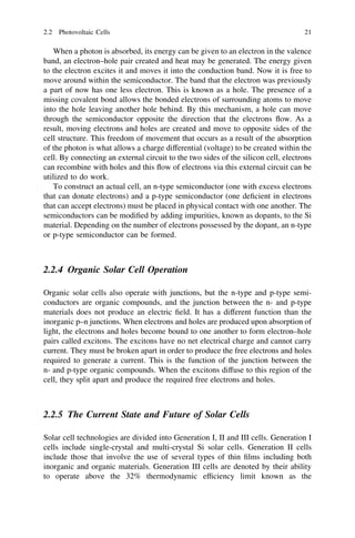 2.2 Photovoltaic Cells

21

When a photon is absorbed, its energy can be given to an electron in the valence
band, an electron–hole pair created and heat may be generated. The energy given
to the electron excites it and moves it into the conduction band. Now it is free to
move around within the semiconductor. The band that the electron was previously
a part of now has one less electron. This is known as a hole. The presence of a
missing covalent bond allows the bonded electrons of surrounding atoms to move
into the hole leaving another hole behind. By this mechanism, a hole can move
through the semiconductor opposite the direction that the electrons ﬂow. As a
result, moving electrons and holes are created and move to opposite sides of the
cell structure. This freedom of movement that occurs as a result of the absorption
of the photon is what allows a charge differential (voltage) to be created within the
cell. By connecting an external circuit to the two sides of the silicon cell, electrons
can recombine with holes and this ﬂow of electrons via this external circuit can be
utilized to do work.
To construct an actual cell, an n-type semiconductor (one with excess electrons
that can donate electrons) and a p-type semiconductor (one deﬁcient in electrons
that can accept electrons) must be placed in physical contact with one another. The
semiconductors can be modiﬁed by adding impurities, known as dopants, to the Si
material. Depending on the number of electrons possessed by the dopant, an n-type
or p-type semiconductor can be formed.

2.2.4 Organic Solar Cell Operation
Organic solar cells also operate with junctions, but the n-type and p-type semiconductors are organic compounds, and the junction between the n- and p-type
materials does not produce an electric ﬁeld. It has a different function than the
inorganic p–n junctions. When electrons and holes are produced upon absorption of
light, the electrons and holes become bound to one another to form electron–hole
pairs called excitons. The excitons have no net electrical charge and cannot carry
current. They must be broken apart in order to produce the free electrons and holes
required to generate a current. This is the function of the junction between the
n- and p-type organic compounds. When the excitons diffuse to this region of the
cell, they split apart and produce the required free electrons and holes.

2.2.5 The Current State and Future of Solar Cells
Solar cell technologies are divided into Generation I, II and III cells. Generation I
cells include single-crystal and multi-crystal Si solar cells. Generation II cells
include those that involve the use of several types of thin ﬁlms including both
inorganic and organic materials. Generation III cells are denoted by their ability
to operate above the 32% thermodynamic efﬁciency limit known as the

 