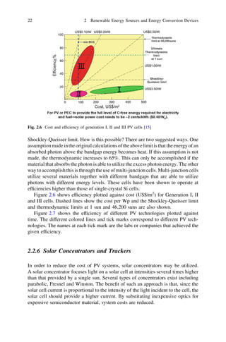 22

2 Renewable Energy Sources and Energy Conversion Devices

Fig. 2.6 Cost and efﬁciency of generation I, II and III PV cells [15]

Shockley-Queisser limit. How is this possible? There are two suggested ways. One
assumption made in the original calculations of the above limit is that the energy of an
absorbed photon above the bandgap energy becomes heat. If this assumption is not
made, the thermodynamic increases to 65%. This can only be accomplished if the
material that absorbs the photon is able to utilize the excess photon energy. The other
way to accomplish this is through the use of multi-junction cells. Multi-junction cells
utilize several materials together with different bandgaps that are able to utilize
photons with different energy levels. These cells have been shown to operate at
efﬁciencies higher than those of single-crystal Si cells.
Figure 2.6 shows efﬁciency plotted against cost (US$/m2) for Generation I, II
and III cells. Dashed lines show the cost per Wp and the Shockley-Queisser limit
and thermodynamic limits at 1 sun and 46,200 suns are also shown.
Figure 2.7 shows the efﬁciency of different PV technologies plotted against
time. The different colored lines and tick marks correspond to different PV technologies. The names at each tick mark are the labs or companies that achieved the
given efﬁciency.

2.2.6 Solar Concentrators and Trackers
In order to reduce the cost of PV systems, solar concentrators may be utilized.
A solar concentrator focuses light on a solar cell at intensities several times higher
than that provided by a single sun. Several types of concentrators exist including
parabolic, Fresnel and Winston. The beneﬁt of such an approach is that, since the
solar cell current is proportional to the intensity of the light incident to the cell, the
solar cell should provide a higher current. By substituting inexpensive optics for
expensive semiconductor material, system costs are reduced.

 