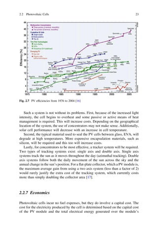 2.2 Photovoltaic Cells

23

Fig. 2.7 PV efﬁciencies from 1976 to 2004 [16]

Such a system is not without its problems. First, because of the increased light
intensity, the cell begins to overheat and some passive or active means of heat
management is required. This will increase costs. Depending on the geographical
location of the system, the use of concentrators may not make sense. Additionally,
solar cell performance will decrease with an increase in cell temperature.
Second, the typical material used to seal the PV cells between glass, EVA, will
degrade at high temperatures. More expensive encapsulation materials, such as
silicon, will be required and this too will increase costs.
Lastly, for concentrators to be most effective, a tracker system will be required.
Two types of tracking systems exist: single axis and double axis. Single axis
systems track the sun as it moves throughout the day (azimuthal tracking). Double
axis systems follow both the daily movement of the sun across the sky and the
annual change in the sun’s position. For a ﬂat-plate collector, which a PV module is,
the maximum average gain from using a two axis system (less than a factor of 2)
would rarely justify the extra cost of the tracking system, which currently costs
more than simply doubling the collector area [17].

2.2.7 Economics
Photovoltaic cells incur no fuel expenses, but they do involve a capital cost. The
cost for the electricity produced by the cell is determined based on the capital cost
of the PV module and the total electrical energy generated over the module’s

 