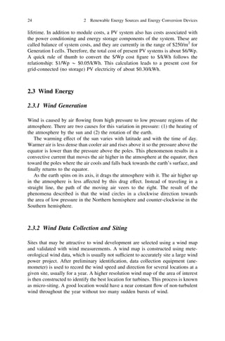 24

2 Renewable Energy Sources and Energy Conversion Devices

lifetime. In addition to module costs, a PV system also has costs associated with
the power conditioning and energy storage components of the system. These are
called balance of system costs, and they are currently in the range of $250/m2 for
Generation I cells. Therefore, the total cost of present PV systems is about $6/Wp.
A quick rule of thumb to convert the $/Wp cost ﬁgure to $/kWh follows the
relationship: $1/Wp * $0.05/kWh. This calculation leads to a present cost for
grid-connected (no storage) PV electricity of about $0.30/kWh.

2.3 Wind Energy
2.3.1 Wind Generation
Wind is caused by air ﬂowing from high pressure to low pressure regions of the
atmosphere. There are two causes for this variation in pressure: (1) the heating of
the atmosphere by the sun and (2) the rotation of the earth.
The warming effect of the sun varies with latitude and with the time of day.
Warmer air is less dense than cooler air and rises above it so the pressure above the
equator is lower than the pressure above the poles. This phenomenon results in a
convective current that moves the air higher in the atmosphere at the equator, then
toward the poles where the air cools and falls back towards the earth’s surface, and
ﬁnally returns to the equator.
As the earth spins on its axis, it drags the atmosphere with it. The air higher up
in the atmosphere is less affected by this drag effect. Instead of traveling in a
straight line, the path of the moving air veers to the right. The result of the
phenomena described is that the wind circles in a clockwise direction towards
the area of low pressure in the Northern hemisphere and counter-clockwise in the
Southern hemisphere.

2.3.2 Wind Data Collection and Siting
Sites that may be attractive to wind development are selected using a wind map
and validated with wind measurements. A wind map is constructed using meteorological wind data, which is usually not sufﬁcient to accurately site a large wind
power project. After preliminary identiﬁcation, data collection equipment (anemometer) is used to record the wind speed and direction for several locations at a
given site, usually for a year. A higher resolution wind map of the area of interest
is then constructed to identify the best location for turbines. This process is known
as micro-siting. A good location would have a near constant ﬂow of non-turbulent
wind throughout the year without too many sudden bursts of wind.

 