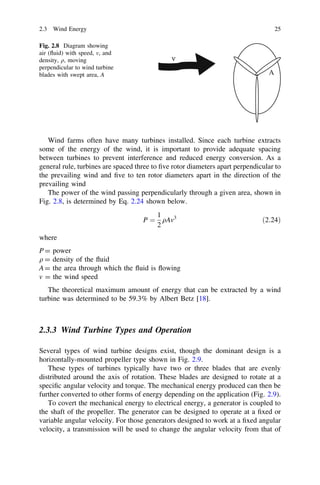 2.3 Wind Energy
Fig. 2.8 Diagram showing
air (ﬂuid) with speed, v, and
density, q, moving
perpendicular to wind turbine
blades with swept area, A

25

ν
A

Wind farms often have many turbines installed. Since each turbine extracts
some of the energy of the wind, it is important to provide adequate spacing
between turbines to prevent interference and reduced energy conversion. As a
general rule, turbines are spaced three to ﬁve rotor diameters apart perpendicular to
the prevailing wind and ﬁve to ten rotor diameters apart in the direction of the
prevailing wind
The power of the wind passing perpendicularly through a given area, shown in
Fig. 2.8, is determined by Eq. 2.24 shown below.
1
P ¼ qAv3
2

ð2:24Þ

where
P = power
q = density of the ﬂuid
A = the area through which the ﬂuid is ﬂowing
v = the wind speed
The theoretical maximum amount of energy that can be extracted by a wind
turbine was determined to be 59.3% by Albert Betz [18].

2.3.3 Wind Turbine Types and Operation
Several types of wind turbine designs exist, though the dominant design is a
horizontally-mounted propeller type shown in Fig. 2.9.
These types of turbines typically have two or three blades that are evenly
distributed around the axis of rotation. These blades are designed to rotate at a
speciﬁc angular velocity and torque. The mechanical energy produced can then be
further converted to other forms of energy depending on the application (Fig. 2.9).
To covert the mechanical energy to electrical energy, a generator is coupled to
the shaft of the propeller. The generator can be designed to operate at a ﬁxed or
variable angular velocity. For those generators designed to work at a ﬁxed angular
velocity, a transmission will be used to change the angular velocity from that of

 