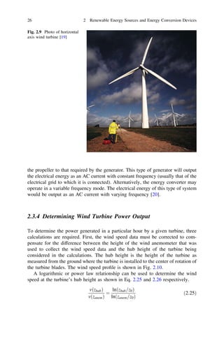 26

2 Renewable Energy Sources and Energy Conversion Devices

Fig. 2.9 Photo of horizontal
axis wind turbine [19]

the propeller to that required by the generator. This type of generator will output
the electrical energy as an AC current with constant frequency (usually that of the
electrical grid to which it is connected). Alternatively, the energy converter may
operate in a variable frequency mode. The electrical energy of this type of system
would be output as an AC current with varying frequency [20].

2.3.4 Determining Wind Turbine Power Output
To determine the power generated in a particular hour by a given turbine, three
calculations are required. First, the wind speed data must be corrected to compensate for the difference between the height of the wind anemometer that was
used to collect the wind speed data and the hub height of the turbine being
considered in the calculations. The hub height is the height of the turbine as
measured from the ground where the turbine is installed to the center of rotation of
the turbine blades. The wind speed proﬁle is shown in Fig. 2.10.
A logarithmic or power law relationship can be used to determine the wind
speed at the turbine’s hub height as shown in Eq. 2.25 and 2.26 respectively.
vðzhub Þ
lnðzhub =z0 Þ
¼
vðzanem Þ lnðzanem =z0 Þ

ð2:25Þ

 