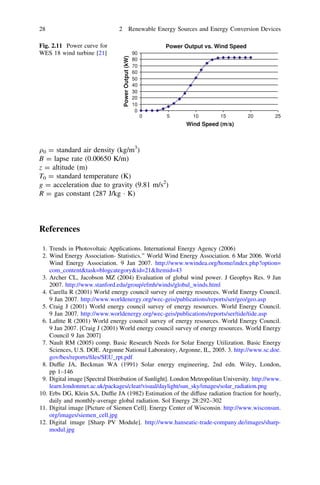 Fig. 2.11 Power curve for
WES 18 wind turbine [21]

2 Renewable Energy Sources and Energy Conversion Devices
Power Output vs. Wind Speed
Power Output (kW)

28

90
80
70
60
50
40
30
20
10
0
0

5

10

15

20

25

Wind Speed (m/s)

q0 = standard air density (kg/m3)
B = lapse rate (0.00650 K/m)
z = altitude (m)
T0 = standard temperature (K)
g = acceleration due to gravity (9.81 m/s2)
R = gas constant (287 J/kg Á K)

References
1. Trends in Photovoltaic Applications. International Energy Agency (2006)
2. Wind Energy Association- Statistics.’’ World Wind Energy Association. 6 Mar 2006. World
Wind Energy Association. 9 Jan 2007. http://www.wwindea.org/home/index.php?option=
com_contenttask=blogcategoryid=21Itemid=43
3. Archer CL, Jacobson MZ (2004) Evaluation of global wind power. J Geophys Res. 9 Jan
2007. http://www.stanford.edu/group/efmh/winds/global_winds.html
4. Carella R (2001) World energy council survey of energy resources. World Energy Council.
9 Jan 2007. http://www.worldenergy.org/wec-geis/publications/reports/ser/geo/geo.asp
5. Craig J (2001) World energy council survey of energy resources. World Energy Council.
9 Jan 2007. http://www.worldenergy.org/wec-geis/publications/reports/ser/tide/tide.asp
6. Laﬁtte R (2001) World energy council survey of energy resources. World Energy Council.
9 Jan 2007. [Craig J (2001) World energy council survey of energy resources. World Energy
Council 9 Jan 2007]
7. Nault RM (2005) comp. Basic Research Needs for Solar Energy Utilization. Basic Energy
Sciences, U.S. DOE. Argonne National Laboratory, Argonne, IL, 2005. 3. http://www.sc.doe.
gov/bes/reports/ﬁles/SEU_rpt.pdf
8. Dufﬁe JA, Beckman WA (1991) Solar energy engineering, 2nd edn. Wiley, London,
pp 1–146
9. Digital image [Spectral Distribution of Sunlight]. London Metropolitan University. http://www.
learn.londonmet.ac.uk/packages/clear/visual/daylight/sun_sky/images/solar_radiation.png
10. Erbs DG, Klein SA, Dufﬁe JA (1982) Estimation of the diffuse radiation fraction for hourly,
daily and monthly-average global radiation. Sol Energy 28:292–302
11. Digital image [Picture of Siemen Cell]. Energy Center of Wisconsin. http://www.wisconsun.
org/images/siemen_cell.jpg
12. Digital image [Sharp PV Module]. http://www.hanseatic-trade-company.de/images/sharpmodul.jpg

 