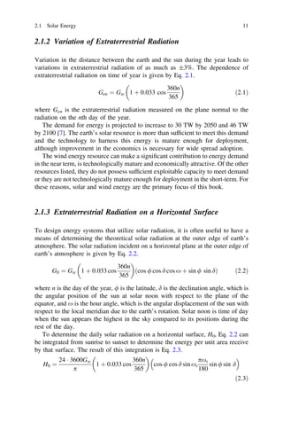 2.1 Solar Energy

11

2.1.2 Variation of Extraterrestrial Radiation
Variation in the distance between the earth and the sun during the year leads to
variations in extraterrestrial radiation of as much as ±3%. The dependence of
extraterrestrial radiation on time of year is given by Eq. 2.1.


360n
Gen ¼ Gsc 1 þ 0:033 cos
ð2:1Þ
365
where Gen is the extraterrestrial radiation measured on the plane normal to the
radiation on the nth day of the year.
The demand for energy is projected to increase to 30 TW by 2050 and 46 TW
by 2100 [7]. The earth’s solar resource is more than sufﬁcient to meet this demand
and the technology to harness this energy is mature enough for deployment,
although improvement in the economics is necessary for wide spread adoption.
The wind energy resource can make a signiﬁcant contribution to energy demand
in the near term, is technologically mature and economically attractive. Of the other
resources listed, they do not possess sufﬁcient exploitable capacity to meet demand
or they are not technologically mature enough for deployment in the short-term. For
these reasons, solar and wind energy are the primary focus of this book.

2.1.3 Extraterrestrial Radiation on a Horizontal Surface
To design energy systems that utilize solar radiation, it is often useful to have a
means of determining the theoretical solar radiation at the outer edge of earth’s
atmosphere. The solar radiation incident on a horizontal plane at the outer edge of
earth’s atmosphere is given by Eq. 2.2.


360n
ðcos / cos d cos x þ sin / sin dÞ
G0 ¼ Gsc 1 þ 0:033 cos
ð2:2Þ
365
where n is the day of the year, / is the latitude, d is the declination angle, which is
the angular position of the sun at solar noon with respect to the plane of the
equator, and x is the hour angle, which is the angular displacement of the sun with
respect to the local meridian due to the earth’s rotation. Solar noon is time of day
when the sun appears the highest in the sky compared to its positions during the
rest of the day.
To determine the daily solar radiation on a horizontal surface, H0, Eq. 2.2 can
be integrated from sunrise to sunset to determine the energy per unit area receive
by that surface. The result of this integration is Eq. 2.3.



24 Á 3600Gsc
360n 
pxs
1 þ 0:033 cos
sin / sin d
H0 ¼
cos / cos d sin xs
365
p
180
ð2:3Þ

 