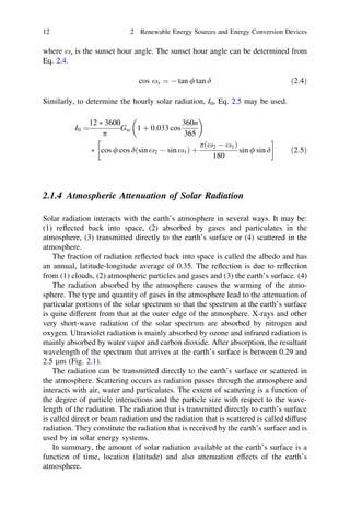 12

2 Renewable Energy Sources and Energy Conversion Devices

where xs is the sunset hour angle. The sunset hour angle can be determined from
Eq. 2.4.
cos xs ¼ À tan / tan d

ð2:4Þ

Similarly, to determine the hourly solar radiation, I0, Eq. 2.5 may be used.


12 Ã 3600
360n
Gsc 1 þ 0:033 cos
I0 ¼
p
365
!
pðx2 À x1 Þ
sin / sin d
Ã cos / cos dðsin x2 À sin x1 Þ þ
180

ð2:5Þ

2.1.4 Atmospheric Attenuation of Solar Radiation
Solar radiation interacts with the earth’s atmosphere in several ways. It may be:
(1) reﬂected back into space, (2) absorbed by gases and particulates in the
atmosphere, (3) transmitted directly to the earth’s surface or (4) scattered in the
atmosphere.
The fraction of radiation reﬂected back into space is called the albedo and has
an annual, latitude-longitude average of 0.35. The reﬂection is due to reﬂection
from (1) clouds, (2) atmospheric particles and gases and (3) the earth’s surface. (4)
The radiation absorbed by the atmosphere causes the warming of the atmosphere. The type and quantity of gases in the atmosphere lead to the attenuation of
particular portions of the solar spectrum so that the spectrum at the earth’s surface
is quite different from that at the outer edge of the atmosphere. X-rays and other
very short-wave radiation of the solar spectrum are absorbed by nitrogen and
oxygen. Ultraviolet radiation is mainly absorbed by ozone and infrared radiation is
mainly absorbed by water vapor and carbon dioxide. After absorption, the resultant
wavelength of the spectrum that arrives at the earth’s surface is between 0.29 and
2.5 lm (Fig. 2.1).
The radiation can be transmitted directly to the earth’s surface or scattered in
the atmosphere. Scattering occurs as radiation passes through the atmosphere and
interacts with air, water and particulates. The extent of scattering is a function of
the degree of particle interactions and the particle size with respect to the wavelength of the radiation. The radiation that is transmitted directly to earth’s surface
is called direct or beam radiation and the radiation that is scattered is called diffuse
radiation. They constitute the radiation that is received by the earth’s surface and is
used by in solar energy systems.
In summary, the amount of solar radiation available at the earth’s surface is a
function of time, location (latitude) and also attenuation effects of the earth’s
atmosphere.

 