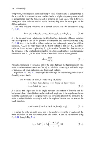 2.1 Solar Energy

15

component, which results from scattering of solar radiation and is concentrated in
the area of the sky around the sun; and the horizon brightening component, which
is concentrated near the horizon and is apparent in clear skies. The differences
among the solar radiation models are in the way they treat the three parts of the
diffuse radiation.
The total incident radiation on a sloped surface can be determined using
Eq. 2.10.
IT ¼ Ib Rb þ Id;iso FcÀs þ Id;cs Rb þ Id;hz FcÀhz þ Iqg FcÀg

ð2:10Þ

Ib is the incident beam radiation on the tilted surface. Rb is ratio of beam radiation
on a tilted plane to that on the plane of measurement and can be calculated using
Eq. 2.11. Id,iso is the incident diffuse radiation due to isotropic part of the diffuse
radiation, Fc-s is the view factor of the tilted surface to the sky, Id,hz is diffuse
radiation due to horizon brightening, Fc-hz is the view factor of the tilted surface to
the horizon, I is the total radiation incident on a horizontal surface, qg is the ground
reﬂectance and Fc-g is the view factor of the tilted surface to the ground.
Rb ¼

cos h
cos hz

ð2:11Þ

h is called the angle of incidence and is the angle between the beam radiation on a
surface and the normal to that surface. hz is called the zenith angle and is the angle
of incidence of beam radiation on a horizontal surface.
Equations 2.12 and 2.13 are helpful relationships for determining the values of
h and hz, respectively.
cos h ¼ sin d sin / cos b À sin d cos / sin b cos c
þ cos d cos / cos b cos x þ cos d sin / sin b cos c cos x
þ cos d sin b sin c sin x

ð2:12Þ

b is called the sloped and is the angle between the surface of interest and the
horizontal plane. c is called the surface azimuth angle and is the angular deviation
from the local meridian of the projection on a horizontal plane of the normal to the
surface. x is called the hour angle and is the angle of the sun east or west of the
local meridian.
cos h ¼ cos hz cos b þ sin hz sin b cosðcs À cÞ

ð2:13Þ

cs is called the solar azimuth angle and is the angle between the projection of the
beam radiation on the horizontal plane and south. It can be determined using
Eq. 2.14 through Eq. 2.16.


1 À C1 C2
cs ¼ C1 C2 cs þ C3
180
2
0

ð2:14Þ

 