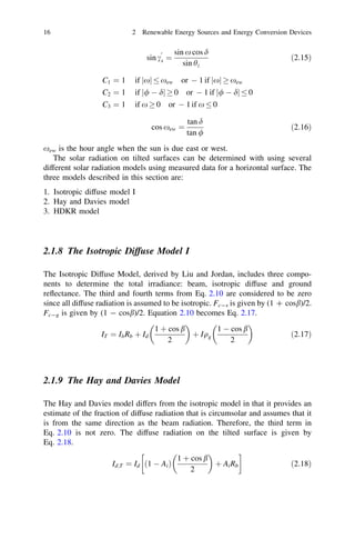 16

2 Renewable Energy Sources and Energy Conversion Devices
0

sin cs ¼

sin x cos d
sin hz

ð2:15Þ

C1 ¼ 1

if jxj

C2 ¼ 1

if j/ À dj ! 0 or À 1 if j/ À dj

C3 ¼ 1

if x ! 0 or À 1 if x

xew

or À 1 if jxj ! xew

cos xew ¼

tan d
tan /

0

0
ð2:16Þ

xew is the hour angle when the sun is due east or west.
The solar radiation on tilted surfaces can be determined with using several
different solar radiation models using measured data for a horizontal surface. The
three models described in this section are:
1. Isotropic diffuse model I
2. Hay and Davies model
3. HDKR model

2.1.8 The Isotropic Diffuse Model I
The Isotropic Diffuse Model, derived by Liu and Jordan, includes three components to determine the total irradiance: beam, isotropic diffuse and ground
reﬂectance. The third and fourth terms from Eq. 2.10 are considered to be zero
since all diffuse radiation is assumed to be isotropic. Fc-s is given by (1 ? cosb)/2.
Fc-g is given by (1 - cosb)/2. Equation 2.10 becomes Eq. 2.17.




1 þ cos b
1 À cos b
I T ¼ I b Rb þ I d
þ Iqg
ð2:17Þ
2
2

2.1.9 The Hay and Davies Model
The Hay and Davies model differs from the isotropic model in that it provides an
estimate of the fraction of diffuse radiation that is circumsolar and assumes that it
is from the same direction as the beam radiation. Therefore, the third term in
Eq. 2.10 is not zero. The diffuse radiation on the tilted surface is given by
Eq. 2.18.


!
1 þ cos b
Id;T ¼ Id ð1 À Ai Þ
þ A i Rb
ð2:18Þ
2

 