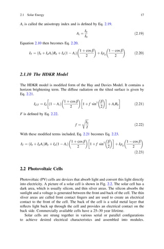 2.1 Solar Energy

17

Ai is called the anisotropy index and is deﬁned by Eq. 2.19.
Ai ¼

Ib
I0

Equation 2.10 then becomes Eq. 2.20.




1 þ cos b
1 À cos b
IT ¼ ðIb þ Id Ai ÞRb þ Id ð1 À Ai Þ
þ Iqg
2
2

ð2:19Þ

ð2:20Þ

2.1.10 The HDKR Model
The HDKR model is modiﬁed form of the Hay and Davies Model. It contains a
horizon brightening term. The diffuse radiation on the tilted surface is given by
Eq. 2.21.


 !
!
1 þ cos b
3 b
Id;T ¼ Id ð1 À Ai Þ
1 þ f sin
þ Ai Rb
ð2:21Þ
2
2
F is deﬁned by Eq. 2.22.
rﬃﬃﬃﬃ
Ib
f ¼
I

ð2:22Þ

With these modiﬁed terms included, Eq. 2.21 becomes Eq. 2.23.


 !


1 þ cos b
1 À cos b
3 b
IT ¼ ðIb þ Id Ai ÞRb þ Id ð1 À Ai Þ
1 þ f sin
þ Iqg
2
2
2
ð2:23Þ

2.2 Photovoltaic Cells
Photovoltaic (PV) cells are devices that absorb light and convert this light directly
into electricity. A picture of a solar cell is shown in Fig. 2.2. The solar cell has a
dark area, which is usually silicon, and thin silver areas. The silicon absorbs the
sunlight and a voltage is generated between the front and back of the cell. The thin
sliver areas are called front contact ﬁngers and are used to create an electrical
contact to the front of the cell. The back of the cell is a solid metal layer that
reﬂects light back up through the cell and provides an electrical contact on the
back side. Commercially available cells have a 25–30 year lifetime.
Solar cells are strung together in various serial or parallel conﬁgurations
to achieve desired electrical characteristics and assembled into modules.

 