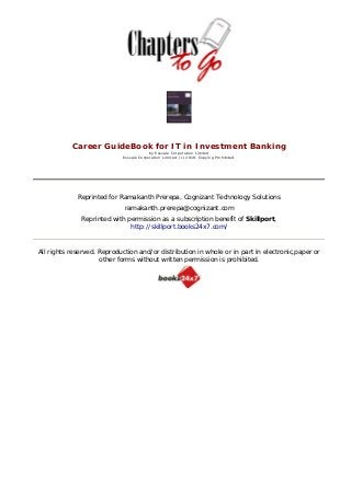  



           Career GuideBook for IT in Investment Banking
                                         by Essvale Corporation Limited
                            Essvale Corporation Limited. (c) 2010. Copying Prohibited.


                                                          




             Reprinted for Ramakanth Prerepa, Cognizant Technology Solutions
                             ramakanth.prerepa@cognizant.com
              Reprinted with permission as a subscription benefit of Skillport,
                              http://skillport.books24x7.com/



All rights reserved. Reproduction and/or distribution in whole or in part in electronic,paper or
                     other forms without written permission is prohibited.
 