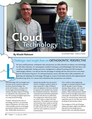 One technology that has brought many
successes across numerous industries
has been cloud technology. This
article will introduce a company that
has leveraged cloud technology as a
solution, the direct impact it is having
on orthodontic labs and practices, and
how 3D scanning and digital impressions
are using cloud technology.
To better understand the value of
technology and how it can positively
impact orthodontics, let’s look at the
critical workflow process of managing
prescriptions between practices and
labs. Traditionally, this process is
depicted by doodles from the practice
doctors. It displays a patient’s teeth on
paper along with a volley of different
parts and appliances that were sketched
to represent what needed to be created
by orthodontic technicians. Technicians
constantly found themselves going back
and forth with doctors to understand
the configurations while doctors relied
on carbon copies to attach with their
impressions. The problems were obvious:
Lab technicians were unable to read the
drawings, billing departments struggled
to code invoices with the correct parts,
and hours were wasted on corrective
communication.
Jim and Michael Wright – EasyRx Co-Founders
This is similar to what engineering
managers in manufacturing had to deal
with for decades in terms of paper
drawings, filing cabinets, and a slew of
sketches clipped together for design
projects. These manual practices require
hours of clerical oversight and present a
catastrophic risk should this information
be lost. For manufacturing, solutions did
materialize early on, but they were not to
the liking of every business owner.
The emergence of 2D and 3D design
software provided a digital and efficient
alternative to the design process,
however, their costs typically rendered
L
ike many small businesses, orthodontic labs and practices are often reluctant to embrace new technology.
As with other industries, it’s commonplace to believe techniques and methodologies that have been used
so well are irreplaceable. Having come from a background in selling 3D printing and CAD (computer
aided design) software, I can tell you that the old adage of sticking with the tried and true is not always
best for the business long term. I’ve witnessed business owners shut their doors while competitors are
exploring and adopting new technology. Although my scope of work dealt primarily with engineering and
manufacturing clients, it’s a lesson that orthodontic labs and practices can embrace.
By Khashi Rahmani
Challenges and Insight from an Orthodontic Perspective
6 • focus • 1st Quarter 2016
 
